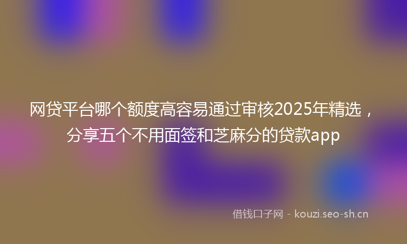 网贷平台哪个额度高容易通过审核2025年精选,分享五个不用面签和芝麻分的贷款app