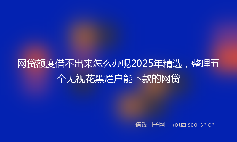 网贷额度借不出来怎么办呢2025年精选，整理五个无视花黑烂户能下款的网贷
