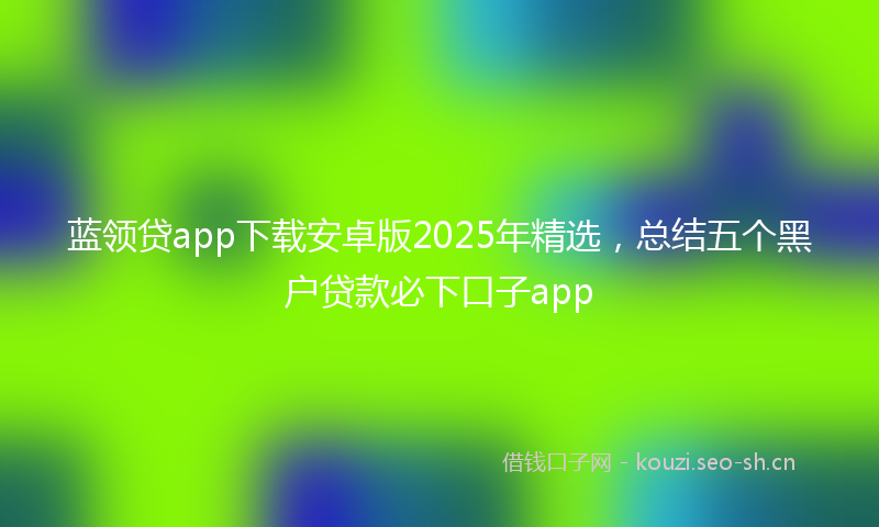 蓝领贷app下载安卓版2025年精选，总结五个黑户贷款必下口子app