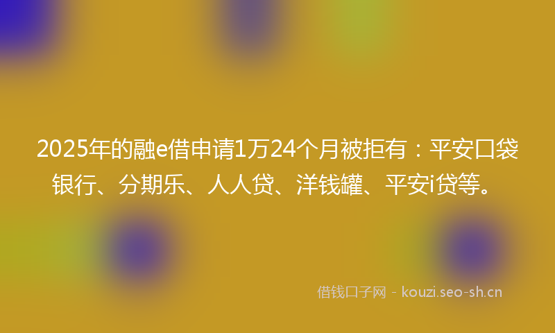 2025年的融e借申请1万24个月被拒有：平安口袋银行、分期乐、人人贷、洋钱罐、平安i贷等。
