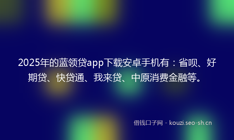 2025年的蓝领贷app下载安卓手机有：省呗、好期贷、快贷通、我来贷、中原消费金融等。