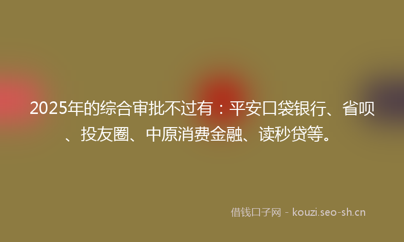 2025年的综合审批不过有：平安口袋银行、省呗、投友圈、中原消费金融、读秒贷等。