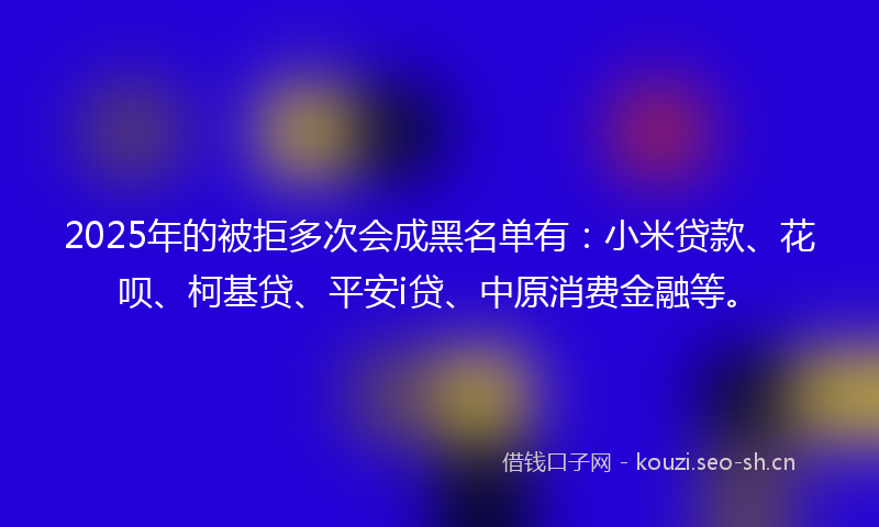 2025年的被拒多次会成黑名单有：小米贷款、花呗、柯基贷、平安i贷、中原消费金融等。