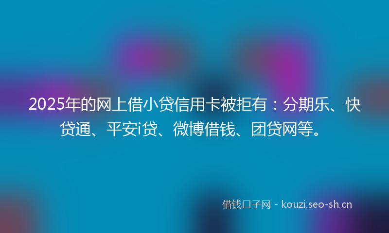 2025年的网上借小贷信用卡被拒有：分期乐、快贷通、平安i贷、微博借钱、团贷网等。