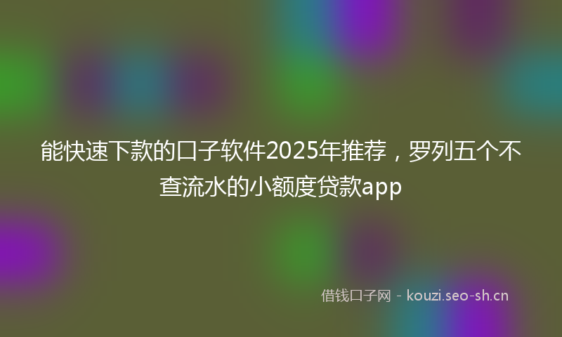 能快速下款的口子软件2025年推荐，罗列五个不查流水的小额度贷款app