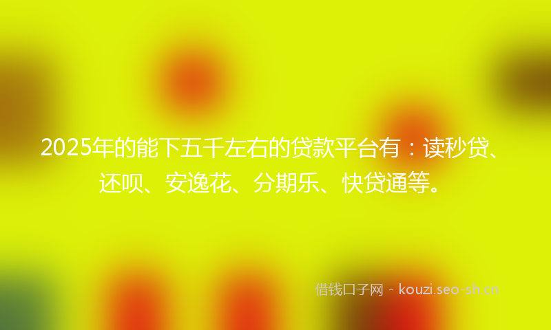 2025年的能下五千左右的贷款平台有：读秒贷、还呗、安逸花、分期乐、快贷通等。