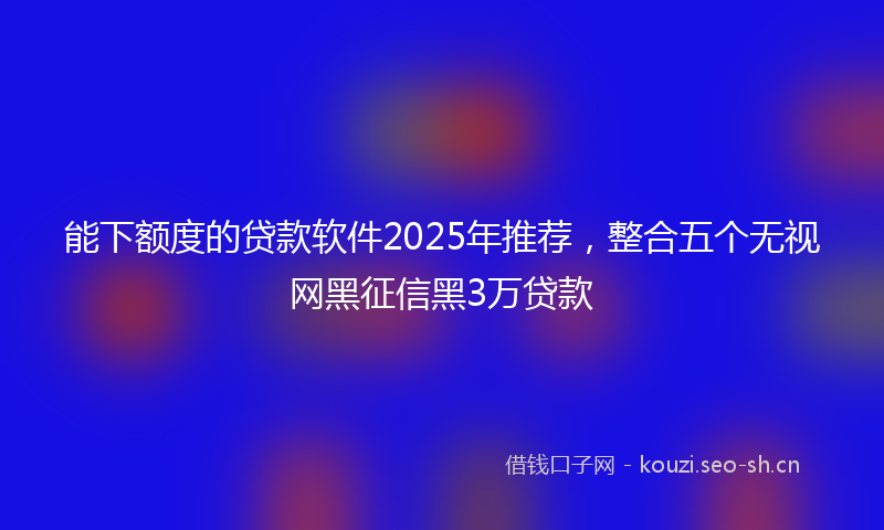 能下额度的贷款软件2025年推荐，整合五个无视网黑征信黑3万贷款