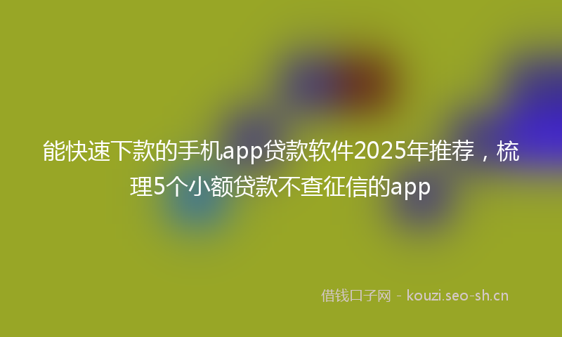 能快速下款的手机app贷款软件2025年推荐，梳理5个小额贷款不查征信的app