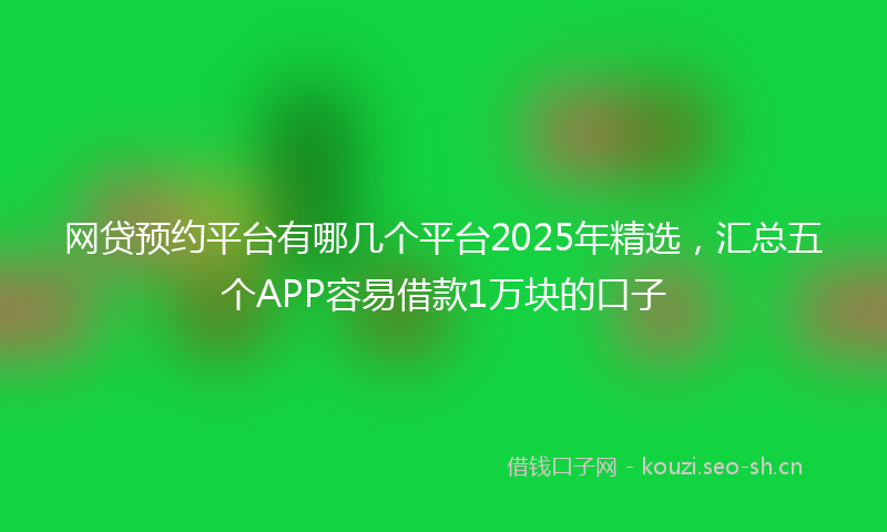 网贷预约平台有哪几个平台2025年精选，汇总五个APP容易借款1万块的口子