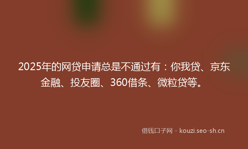 2025年的网贷申请总是不通过有：你我贷、京东金融、投友圈、360借条、微粒贷等。