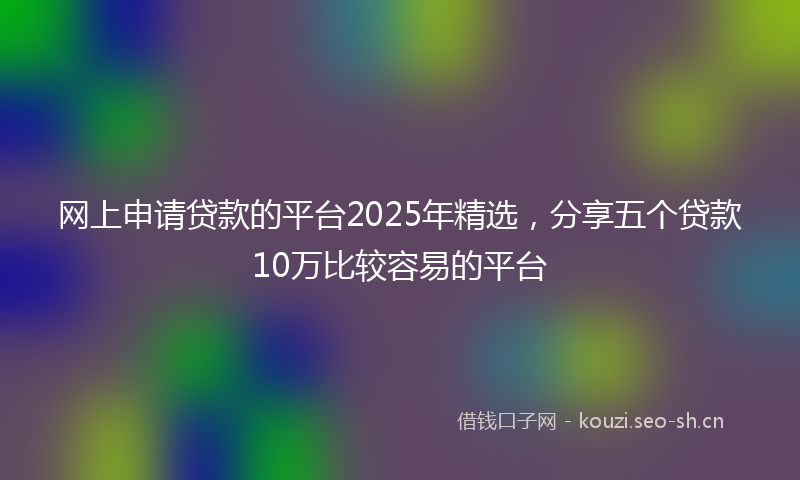 网上申请贷款的平台2025年精选，分享五个贷款10万比较容易的平台