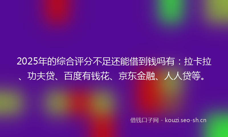 2025年的综合评分不足还能借到钱吗有：拉卡拉、功夫贷、百度有钱花、京东金融、人人贷等。