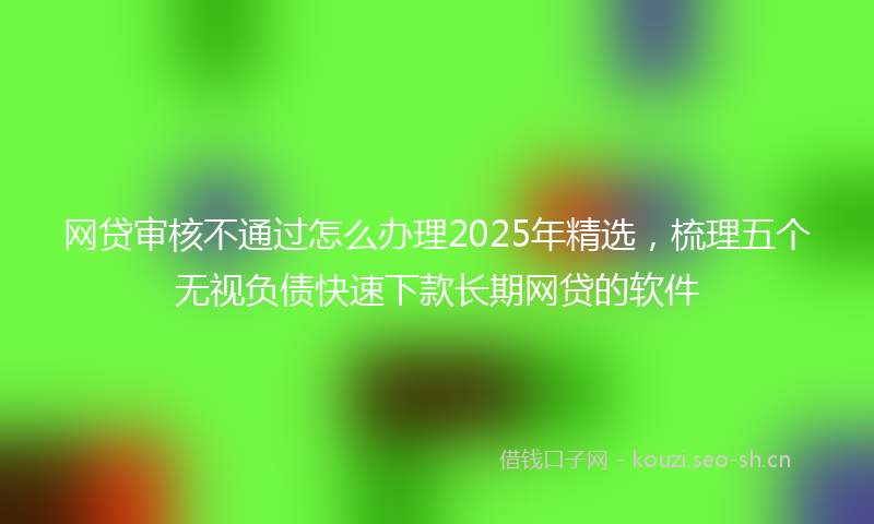 网贷审核不通过怎么办理2025年精选，梳理五个无视负债快速下款长期网贷的软件