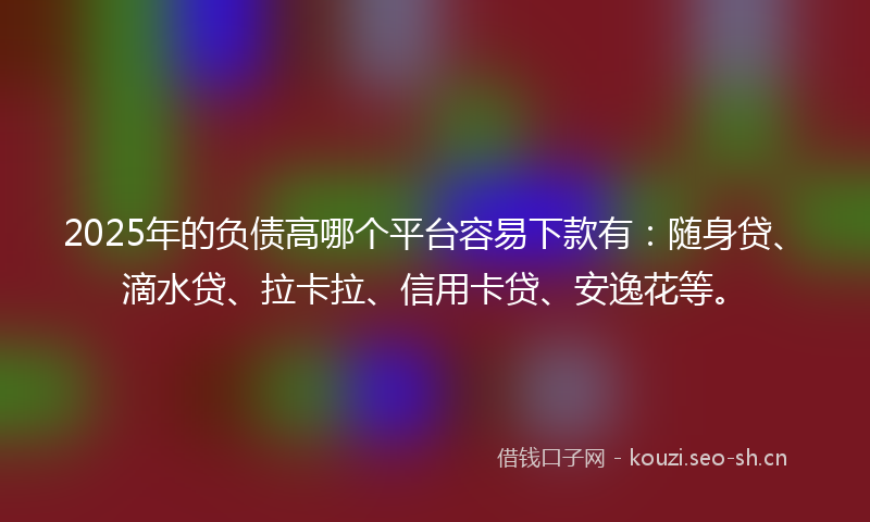 2025年的负债高哪个平台容易下款有：随身贷、滴水贷、拉卡拉、信用卡贷、安逸花等。