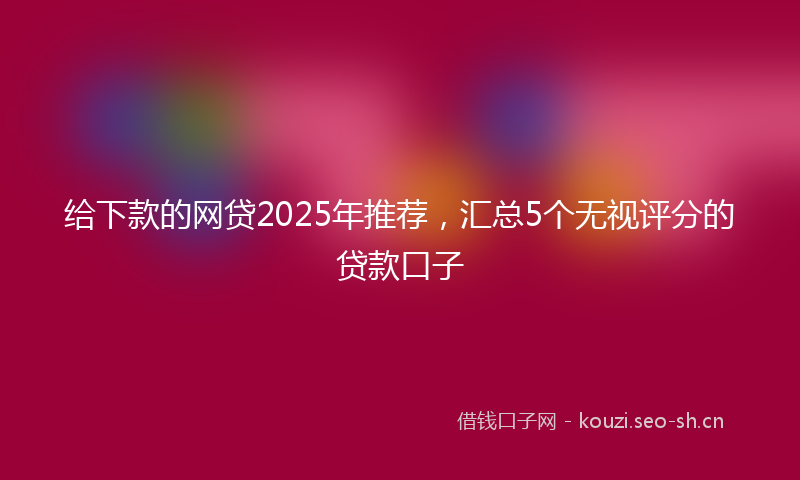 给下款的网贷2025年推荐，汇总5个无视评分的贷款口子