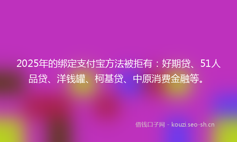 2025年的绑定支付宝方法被拒有：好期贷、51人品贷、洋钱罐、柯基贷、中原消费金融等。