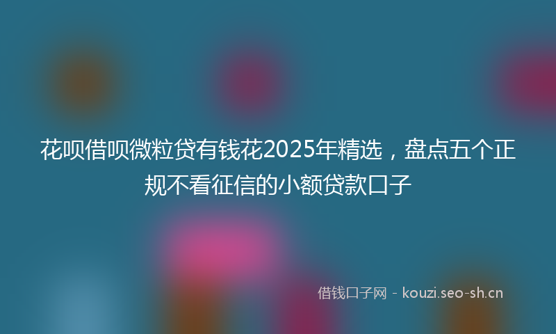 花呗借呗微粒贷有钱花2025年精选，盘点五个正规不看征信的小额贷款口子