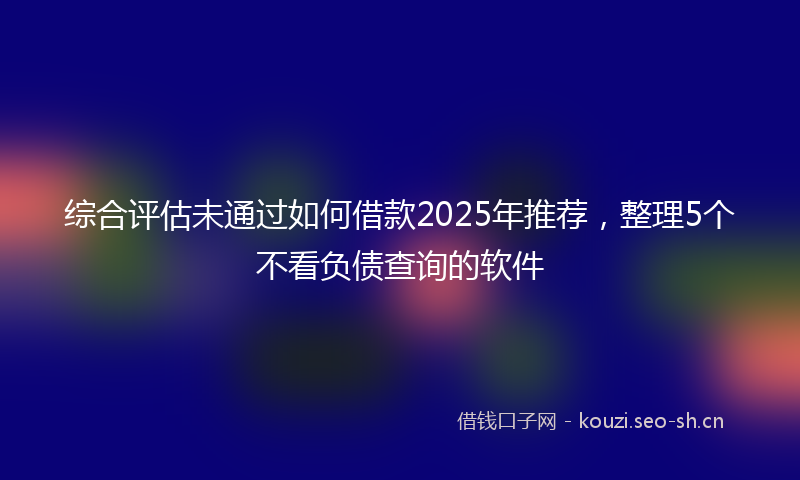 综合评估未通过如何借款2025年推荐，整理5个不看负债查询的软件