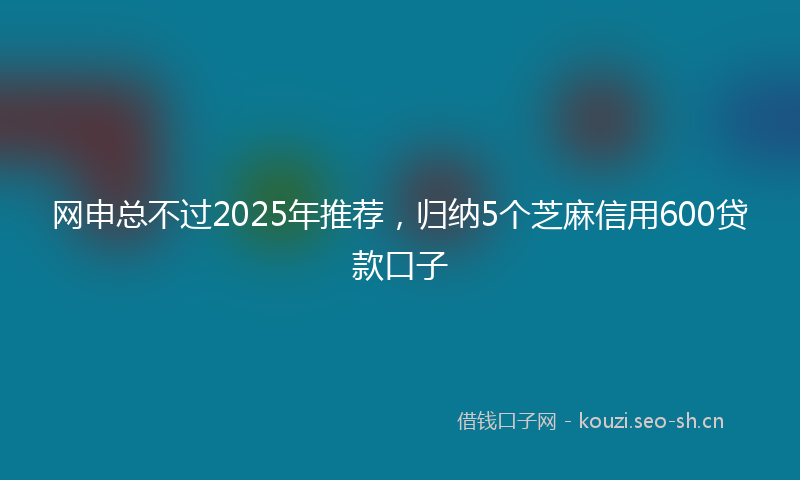 网申总不过2025年推荐，归纳5个芝麻信用600贷款口子