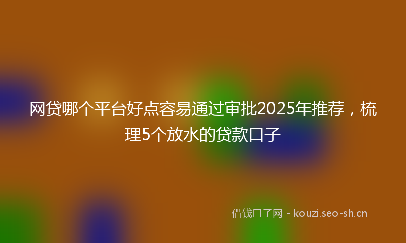 网贷哪个平台好点容易通过审批2025年推荐，梳理5个放水的贷款口子