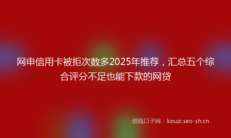 网申信用卡被拒次数多2025年推荐，汇总五个综合评分不足也能下款的网贷