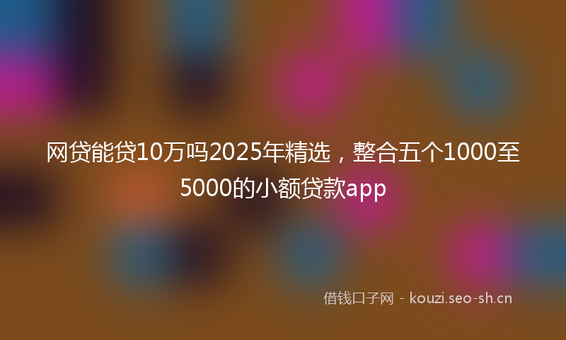 网贷能贷10万吗2025年精选，整合五个1000至5000的小额贷款app