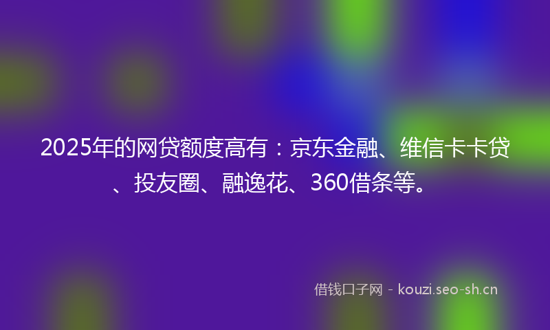 2025年的网贷额度高有：京东金融、维信卡卡贷、投友圈、融逸花、360借条等。