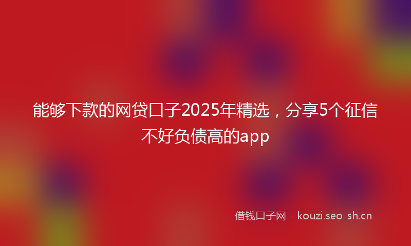 能够下款的网贷口子2025年精选，分享5个征信不好负债高的app