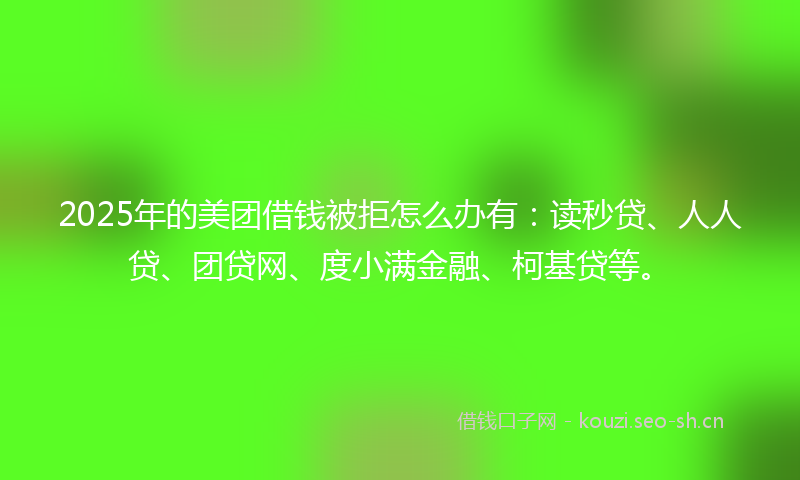 2025年的美团借钱被拒怎么办有：读秒贷、人人贷、团贷网、度小满金融、柯基贷等。