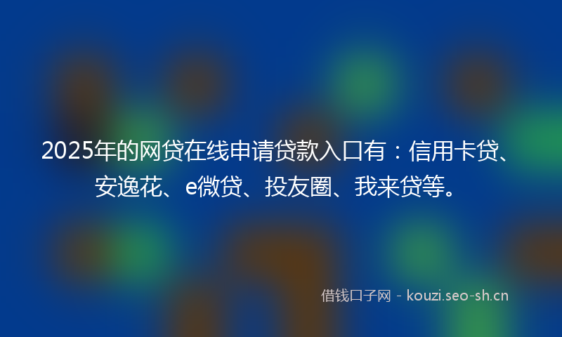 2025年的网贷在线申请贷款入口有：信用卡贷、安逸花、e微贷、投友圈、我来贷等。