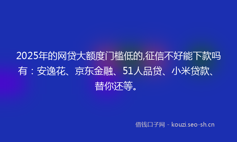 2025年的网贷大额度门槛低的,征信不好能下款吗有：安逸花、京东金融、51人品贷、小米贷款、替你还等。