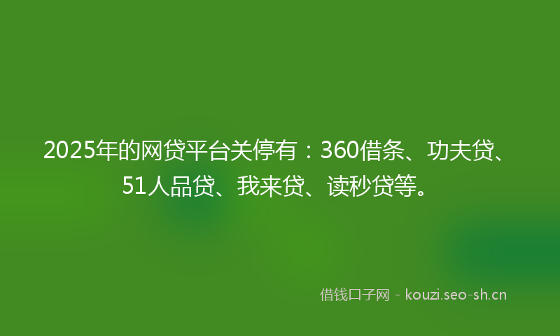 2025年的网贷平台关停有：360借条、功夫贷、51人品贷、我来贷、读秒贷等。