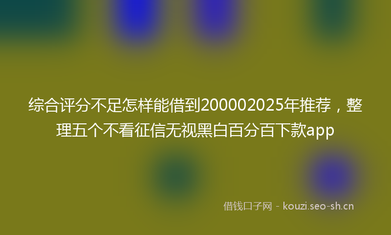综合评分不足怎样能借到200002025年推荐，整理五个不看征信无视黑白百分百下款app