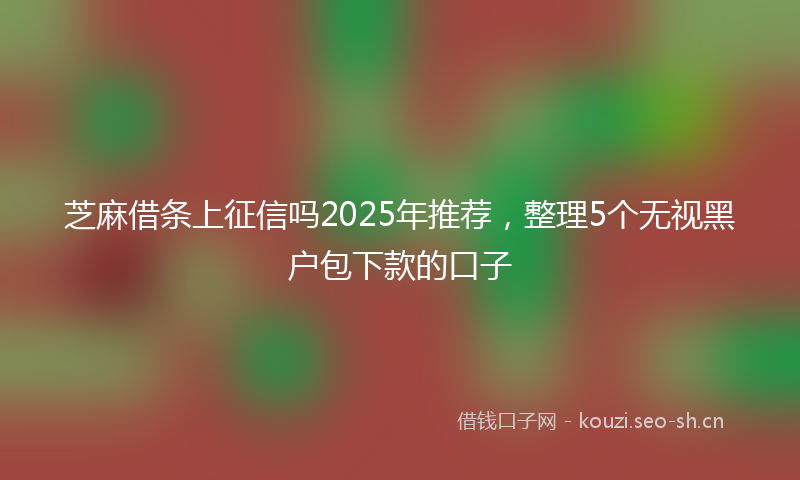 芝麻借条上征信吗2025年推荐，整理5个无视黑户包下款的口子