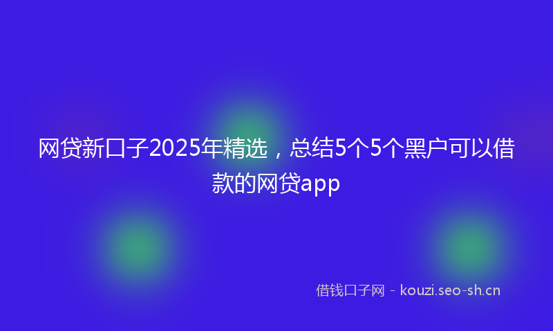 网贷新口子2025年精选,总结5个5个黑户可以借款的网贷app