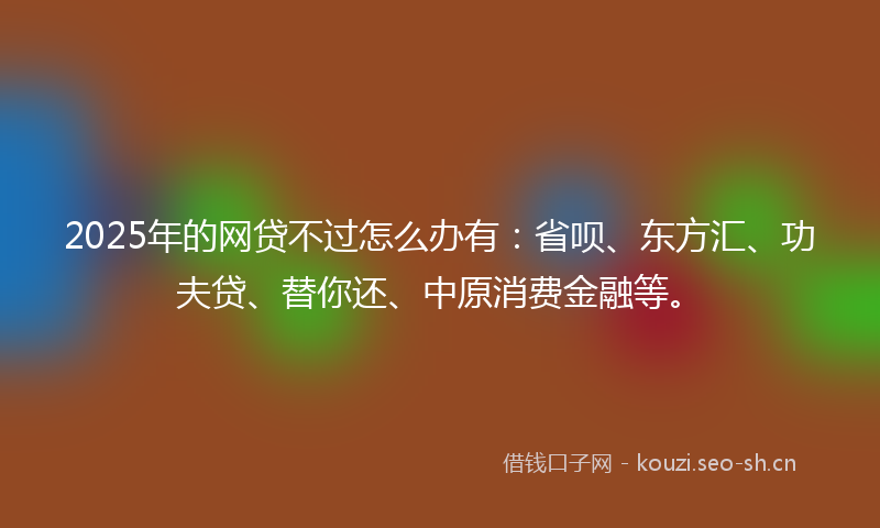 2025年的网贷不过怎么办有：省呗、东方汇、功夫贷、替你还、中原消费金融等。