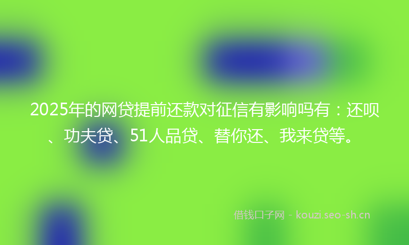 2025年的网贷提前还款对征信有影响吗有：还呗、功夫贷、51人品贷、替你还、我来贷等。