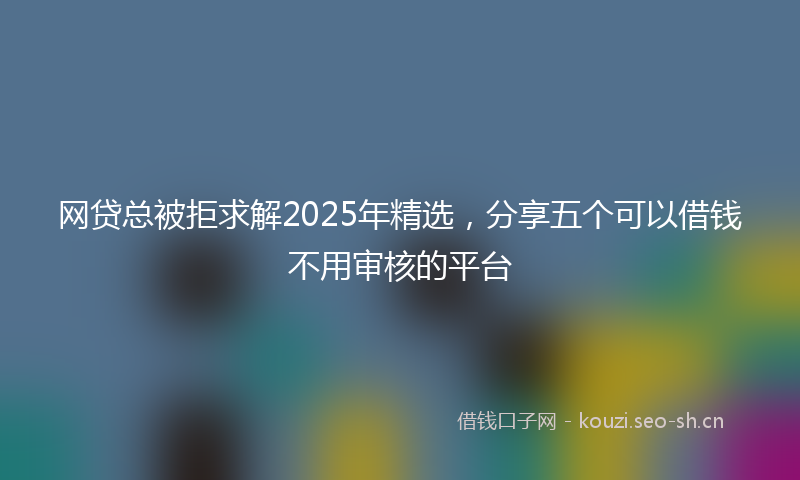 网贷总被拒求解2025年精选，分享五个可以借钱不用审核的平台