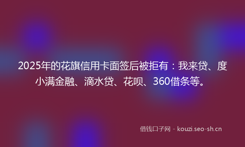 2025年的花旗信用卡面签后被拒有：我来贷、度小满金融、滴水贷、花呗、360借条等。