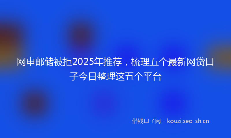 网申邮储被拒2025年推荐,梳理五个最新网贷口子今日整理这五个平台