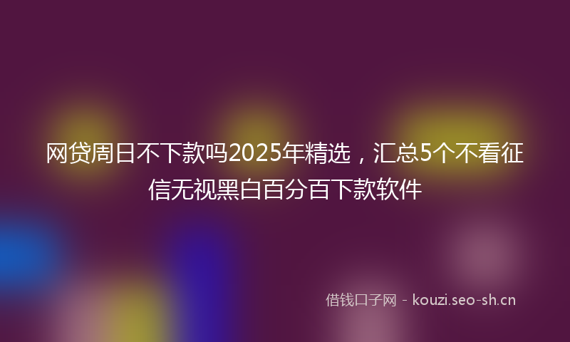 网贷周日不下款吗2025年精选，汇总5个不看征信无视黑白百分百下款软件