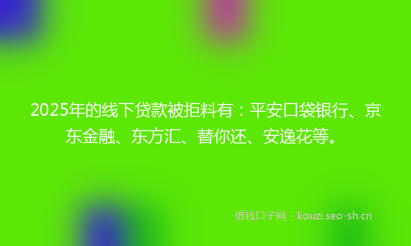 2025年的线下贷款被拒料有：平安口袋银行、京东金融、东方汇、替你还、安逸花等。