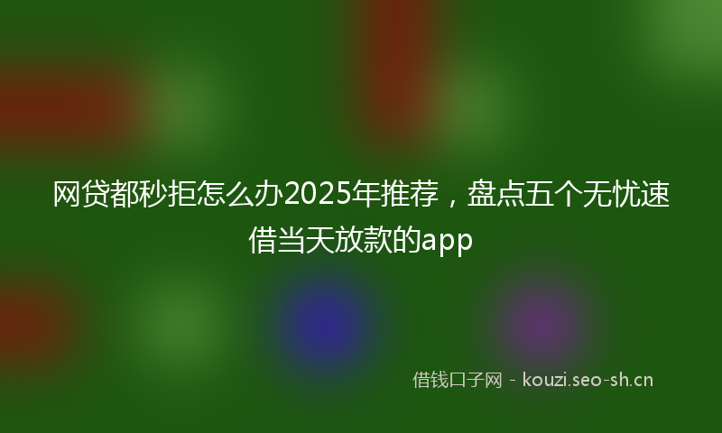 网贷都秒拒怎么办2025年推荐，盘点五个无忧速借当天放款的app