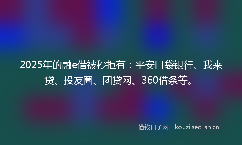 2025年的融e借被秒拒有：平安口袋银行、我来贷、投友圈、团贷网、360借条等。