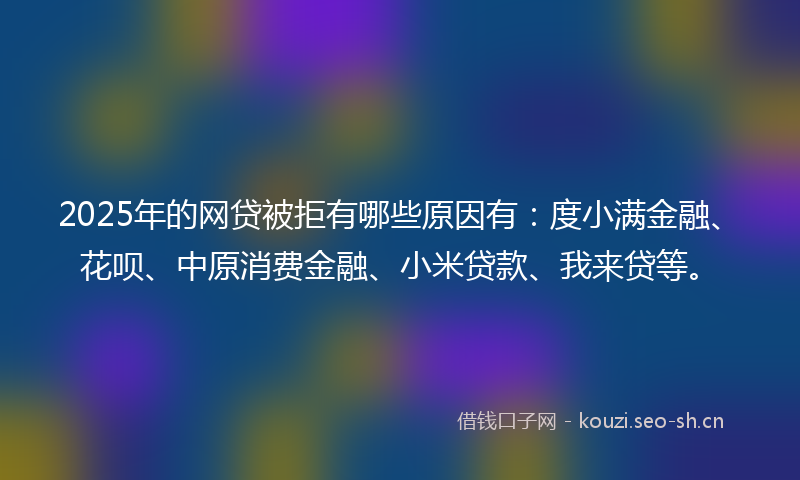2025年的网贷被拒有哪些原因有：度小满金融、花呗、中原消费金融、小米贷款、我来贷等。