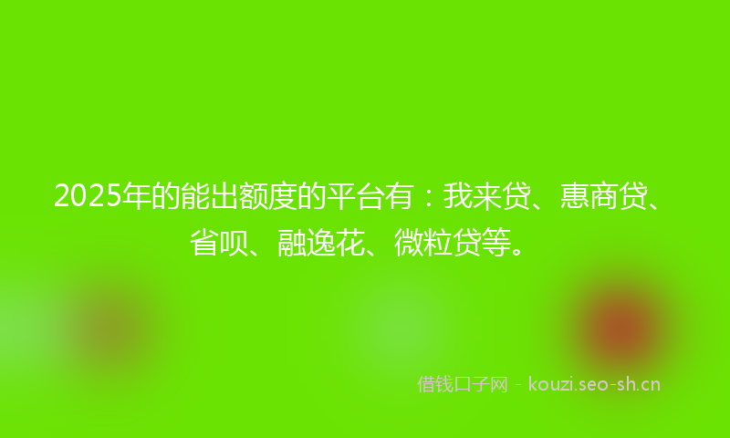2025年的能出额度的平台有：我来贷、惠商贷、省呗、融逸花、微粒贷等。