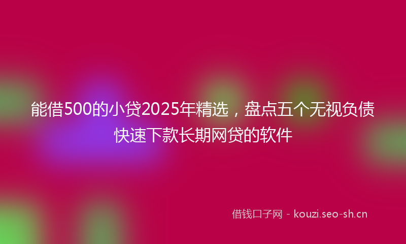 能借500的小贷2025年精选，盘点五个无视负债快速下款长期网贷的软件