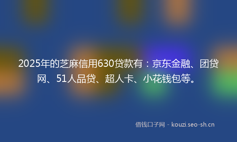 2025年的芝麻信用630贷款有：京东金融、团贷网、51人品贷、超人卡、小花钱包等。
