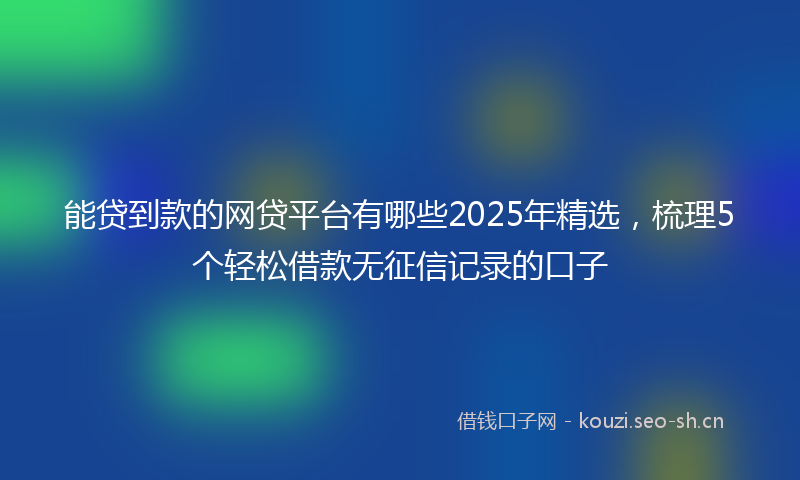 能贷到款的网贷平台有哪些2025年精选，梳理5个轻松借款无征信记录的口子