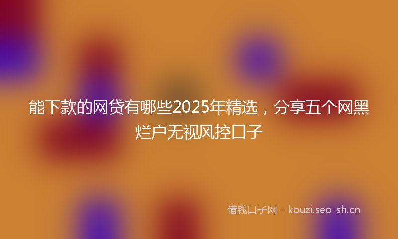 能下款的网贷有哪些2025年精选，分享五个网黑烂户无视风控口子